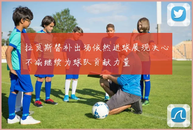 拉莫斯替补出场依然进球展现决心不减继续为球队贡献力量