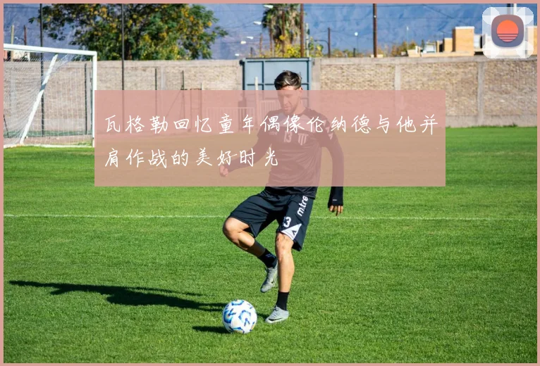 瓦格勒回忆童年偶像伦纳德与他并肩作战的美好时光
