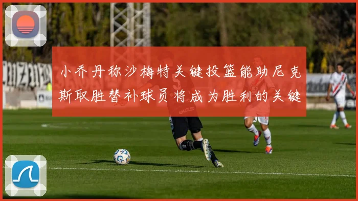小乔丹称沙梅特关键投篮能助尼克斯取胜替补球员将成为胜利的关键因素