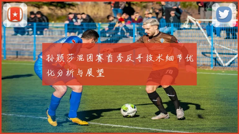 孙颖莎混团赛首秀反手技术细节优化分析与展望