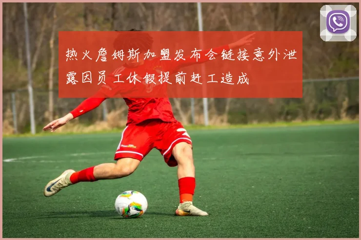 热火詹姆斯加盟发布会链接意外泄露因员工休假提前赶工造成