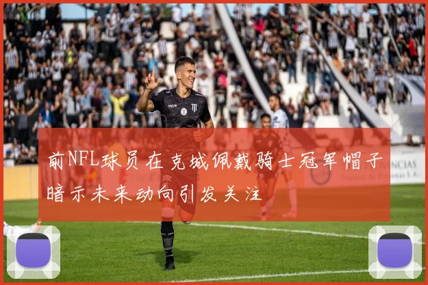 前NFL球员在克城佩戴骑士冠军帽子暗示未来动向引发关注
