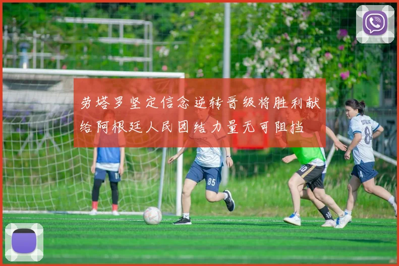 劳塔罗坚定信念逆转晋级将胜利献给阿根廷人民团结力量无可阻挡